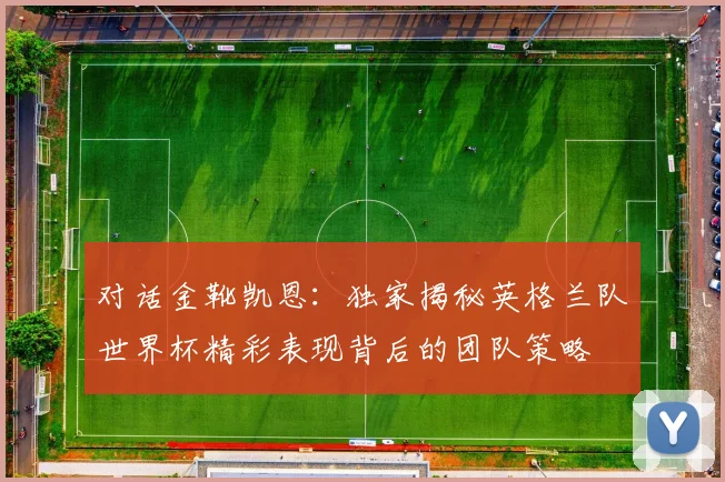 对话金靴凯恩：独家揭秘英格兰队世界杯精彩表现背后的团队策略