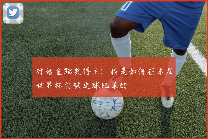 对话金靴奖得主：我是如何在本届世界杯打破进球纪录的