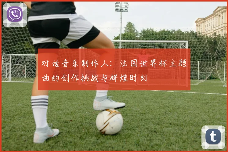 对话音乐制作人：法国世界杯主题曲的创作挑战与辉煌时刻