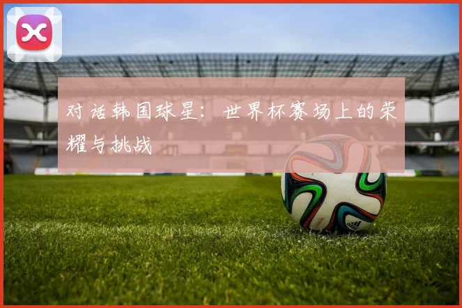 对话韩国球星：世界杯赛场上的荣耀与挑战