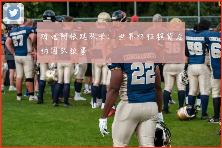 对话阿根廷队长：世界杯征程背后的团队故事