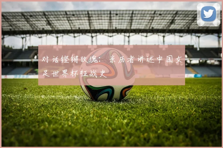 对话铿锵玫瑰：亲历者讲述中国女足世界杯征战史