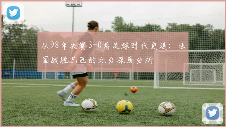 从98年决赛3-0看足球时代更迭：法国战胜巴西的比分深度分析