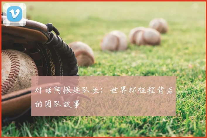 对话阿根廷队长：世界杯征程背后的团队故事