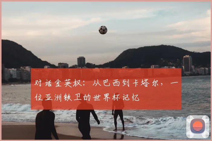对话金英权：从巴西到卡塔尔，一位亚洲铁卫的世界杯记忆