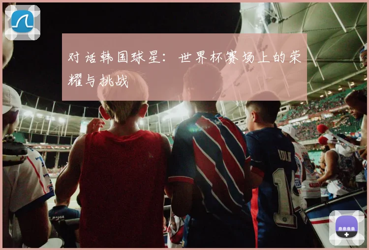 对话韩国球星：世界杯赛场上的荣耀与挑战