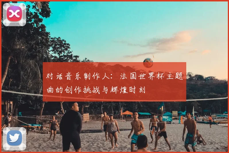 对话音乐制作人：法国世界杯主题曲的创作挑战与辉煌时刻