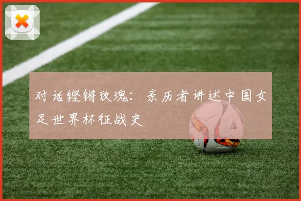 对话铿锵玫瑰：亲历者讲述中国女足世界杯征战史